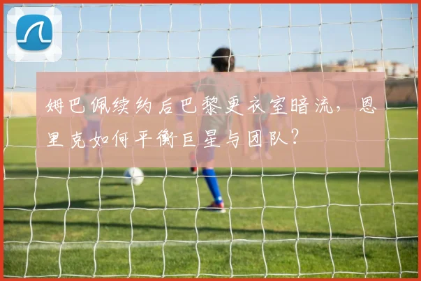 姆巴佩续约后巴黎更衣室暗流，恩里克如何平衡巨星与团队？
