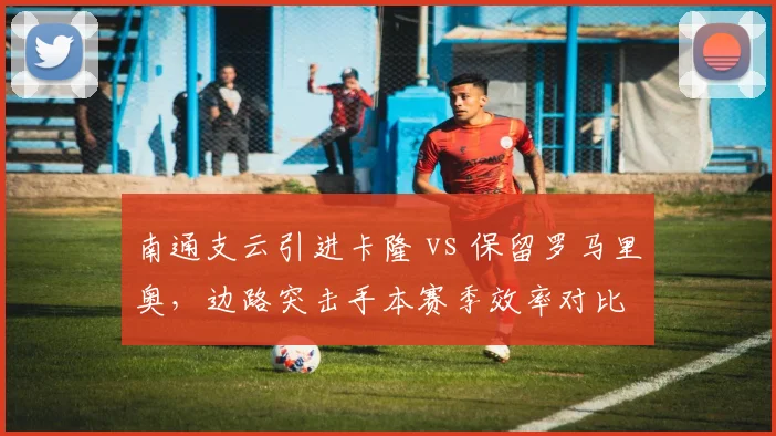 南通支云引进卡隆 vs 保留罗马里奥，边路突击手本赛季效率对比