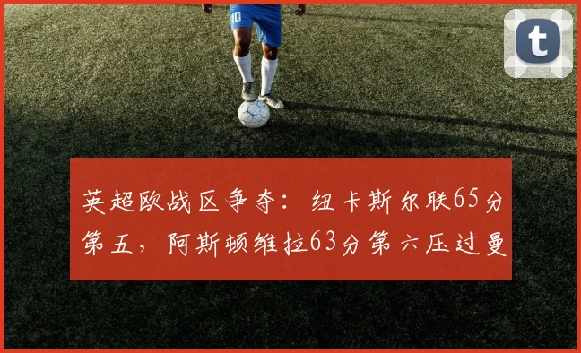 英超欧战区争夺:纽卡斯尔联65分第五,阿斯顿维拉63分第六压过曼联