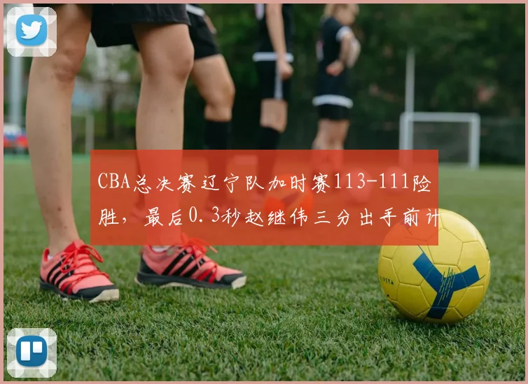 CBA总决赛辽宁队加时赛113-111险胜，最后0.3秒赵继伟三分出手前计时器延迟启动
