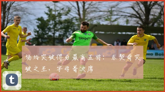 场均突破得分最高五将：东契奇突破之王，字母哥次席