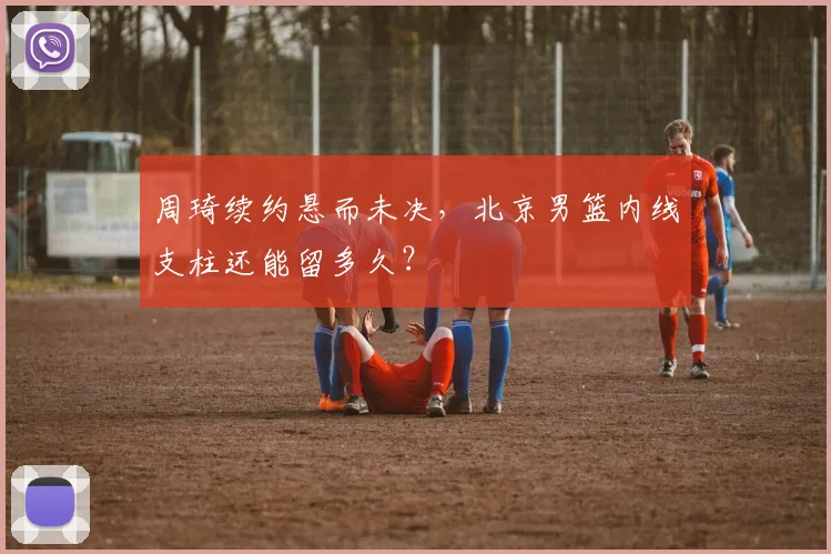 周琦续约悬而未决，北京男篮内线支柱还能留多久？