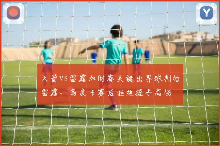火箭vs雷霆加时赛关键出界球判给雷霆，乌度卡赛后拒绝握手离场