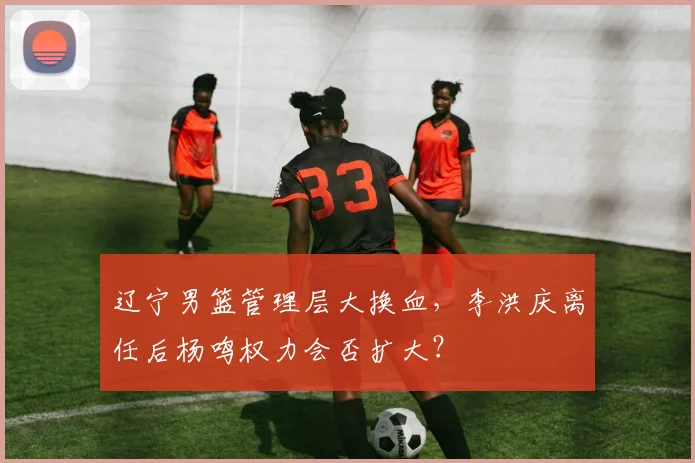 辽宁男篮管理层大换血,李洪庆离任后杨鸣权力会否扩大?